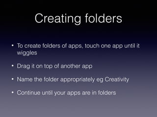 Creating folders
•

To create folders of apps, touch one app until it
wiggles

•

Drag it on top of another app

•

Name the folder appropriately eg Creativity

•

Continue until your apps are in folders

 