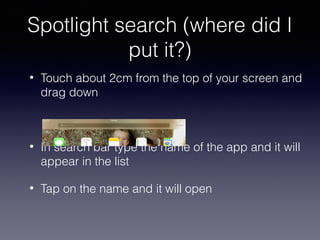 Spotlight search (where did I
put it?)
•

Touch about 2cm from the top of your screen and
drag down

•

In search bar type the name of the app and it will
appear in the list

•

Tap on the name and it will open

 