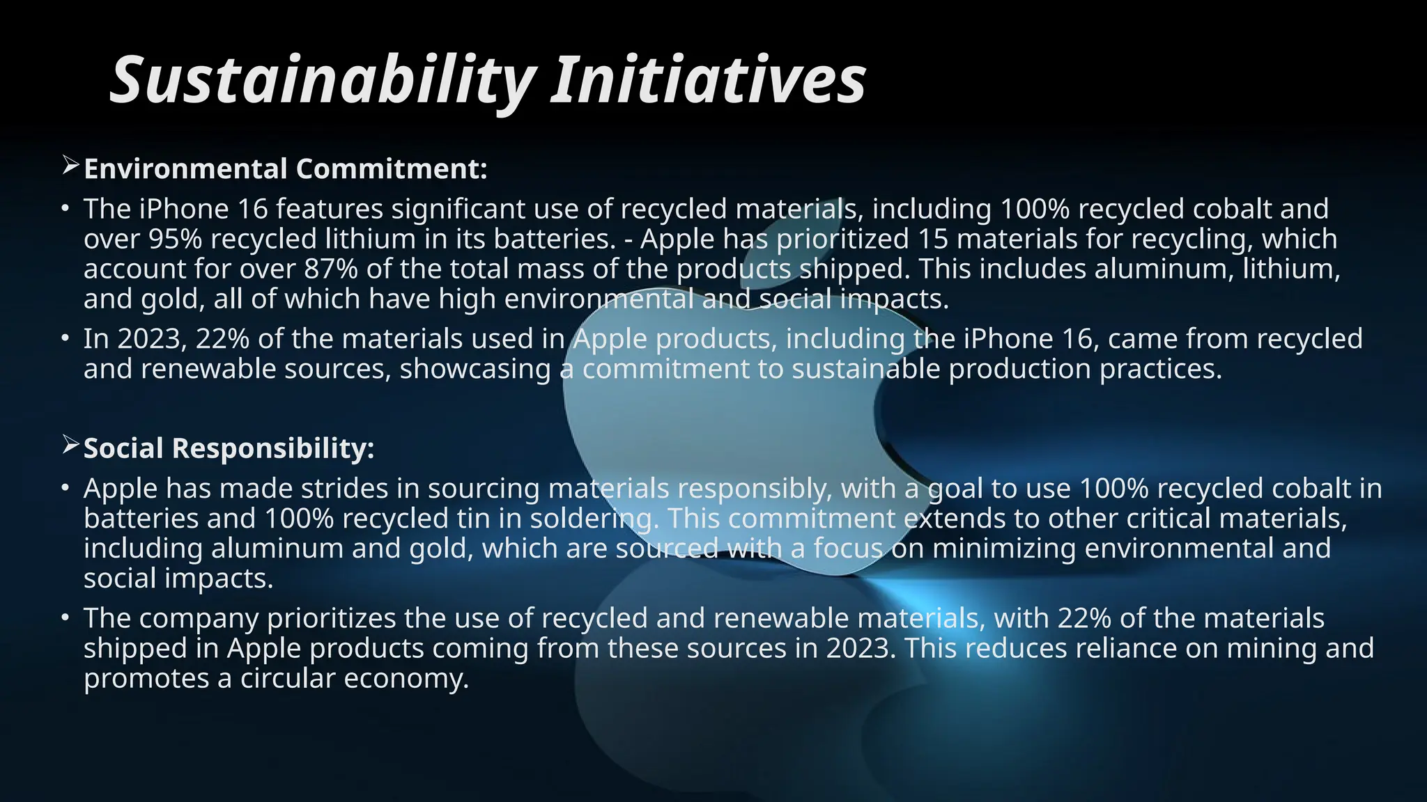 Sustainability Initiatives
Environmental Commitment:
• The iPhone 16 features significant use of recycled materials, including 100% recycled cobalt and
over 95% recycled lithium in its batteries. - Apple has prioritized 15 materials for recycling, which
account for over 87% of the total mass of the products shipped. This includes aluminum, lithium,
and gold, all of which have high environmental and social impacts.
• In 2023, 22% of the materials used in Apple products, including the iPhone 16, came from recycled
and renewable sources, showcasing a commitment to sustainable production practices.
Social Responsibility:
• Apple has made strides in sourcing materials responsibly, with a goal to use 100% recycled cobalt in
batteries and 100% recycled tin in soldering. This commitment extends to other critical materials,
including aluminum and gold, which are sourced with a focus on minimizing environmental and
social impacts.
• The company prioritizes the use of recycled and renewable materials, with 22% of the materials
shipped in Apple products coming from these sources in 2023. This reduces reliance on mining and
promotes a circular economy.
 