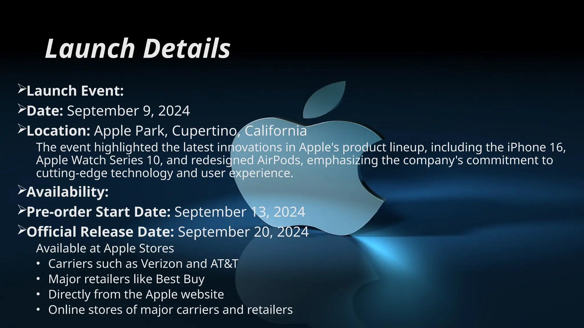Launch Details
Launch Event:
Date: September 9, 2024
Location: Apple Park, Cupertino, California
The event highlighted the latest innovations in Apple's product lineup, including the iPhone 16,
Apple Watch Series 10, and redesigned AirPods, emphasizing the company's commitment to
cutting-edge technology and user experience.
Availability:
Pre-order Start Date: September 13, 2024
Official Release Date: September 20, 2024
Available at Apple Stores
• Carriers such as Verizon and AT&T
• Major retailers like Best Buy
• Directly from the Apple website
• Online stores of major carriers and retailers
 