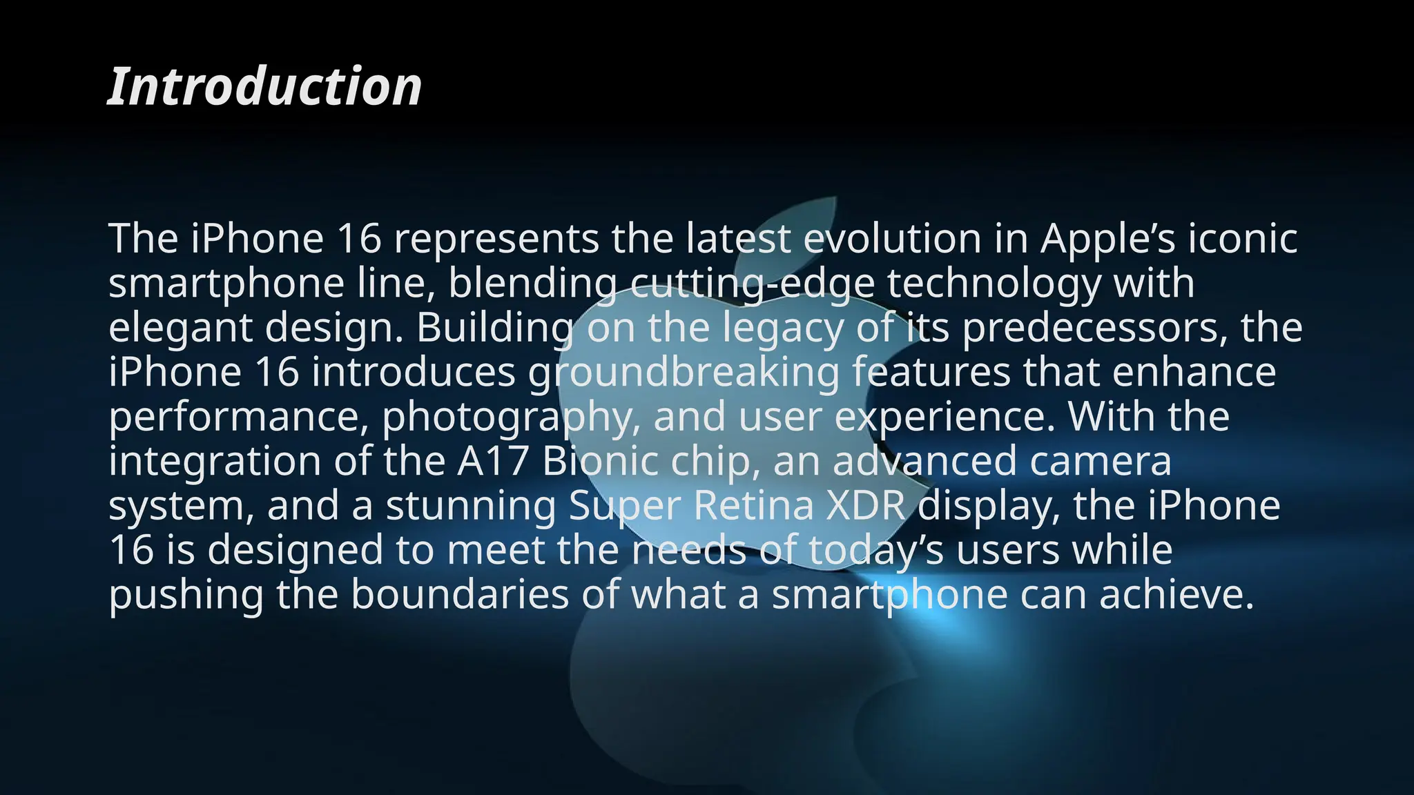 Introduction
The iPhone 16 represents the latest evolution in Apple’s iconic
smartphone line, blending cutting-edge technology with
elegant design. Building on the legacy of its predecessors, the
iPhone 16 introduces groundbreaking features that enhance
performance, photography, and user experience. With the
integration of the A17 Bionic chip, an advanced camera
system, and a stunning Super Retina XDR display, the iPhone
16 is designed to meet the needs of today’s users while
pushing the boundaries of what a smartphone can achieve.
 
