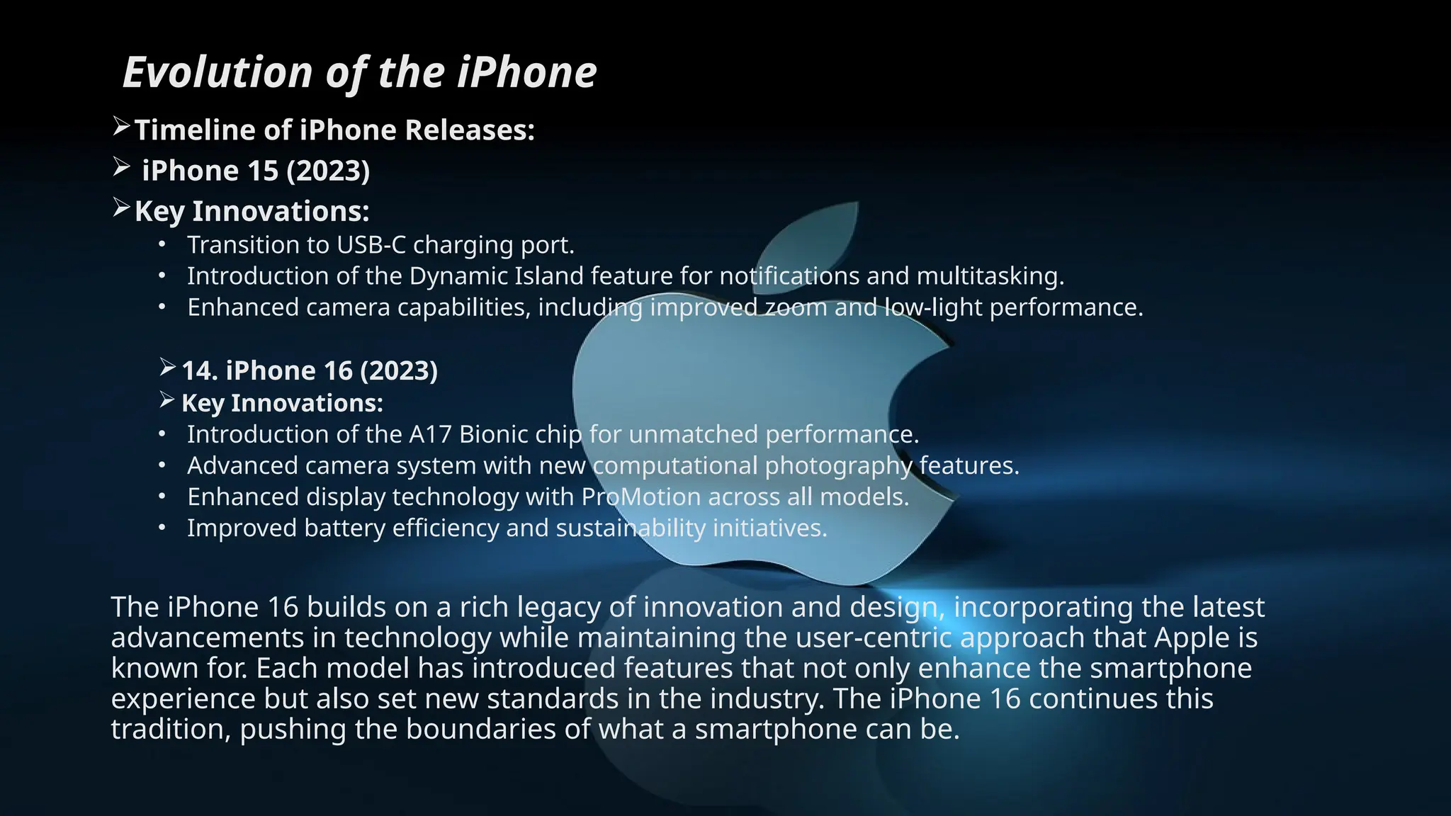 Evolution of the iPhone
Timeline of iPhone Releases:
 iPhone 15 (2023)
Key Innovations:
• Transition to USB-C charging port.
• Introduction of the Dynamic Island feature for notifications and multitasking.
• Enhanced camera capabilities, including improved zoom and low-light performance.
14. iPhone 16 (2023)
 Key Innovations:
• Introduction of the A17 Bionic chip for unmatched performance.
• Advanced camera system with new computational photography features.
• Enhanced display technology with ProMotion across all models.
• Improved battery efficiency and sustainability initiatives.
The iPhone 16 builds on a rich legacy of innovation and design, incorporating the latest
advancements in technology while maintaining the user-centric approach that Apple is
known for. Each model has introduced features that not only enhance the smartphone
experience but also set new standards in the industry. The iPhone 16 continues this
tradition, pushing the boundaries of what a smartphone can be.
 