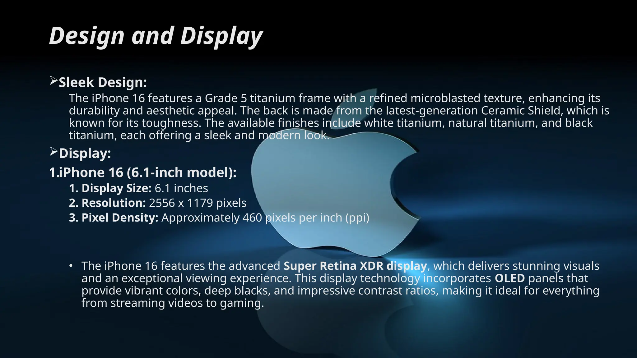 Design and Display
Sleek Design:
The iPhone 16 features a Grade 5 titanium frame with a refined microblasted texture, enhancing its
durability and aesthetic appeal. The back is made from the latest-generation Ceramic Shield, which is
known for its toughness. The available finishes include white titanium, natural titanium, and black
titanium, each offering a sleek and modern look.
Display:
1.iPhone 16 (6.1-inch model):
1. Display Size: 6.1 inches
2. Resolution: 2556 x 1179 pixels
3. Pixel Density: Approximately 460 pixels per inch (ppi)
• The iPhone 16 features the advanced Super Retina XDR display, which delivers stunning visuals
and an exceptional viewing experience. This display technology incorporates OLED panels that
provide vibrant colors, deep blacks, and impressive contrast ratios, making it ideal for everything
from streaming videos to gaming.
 