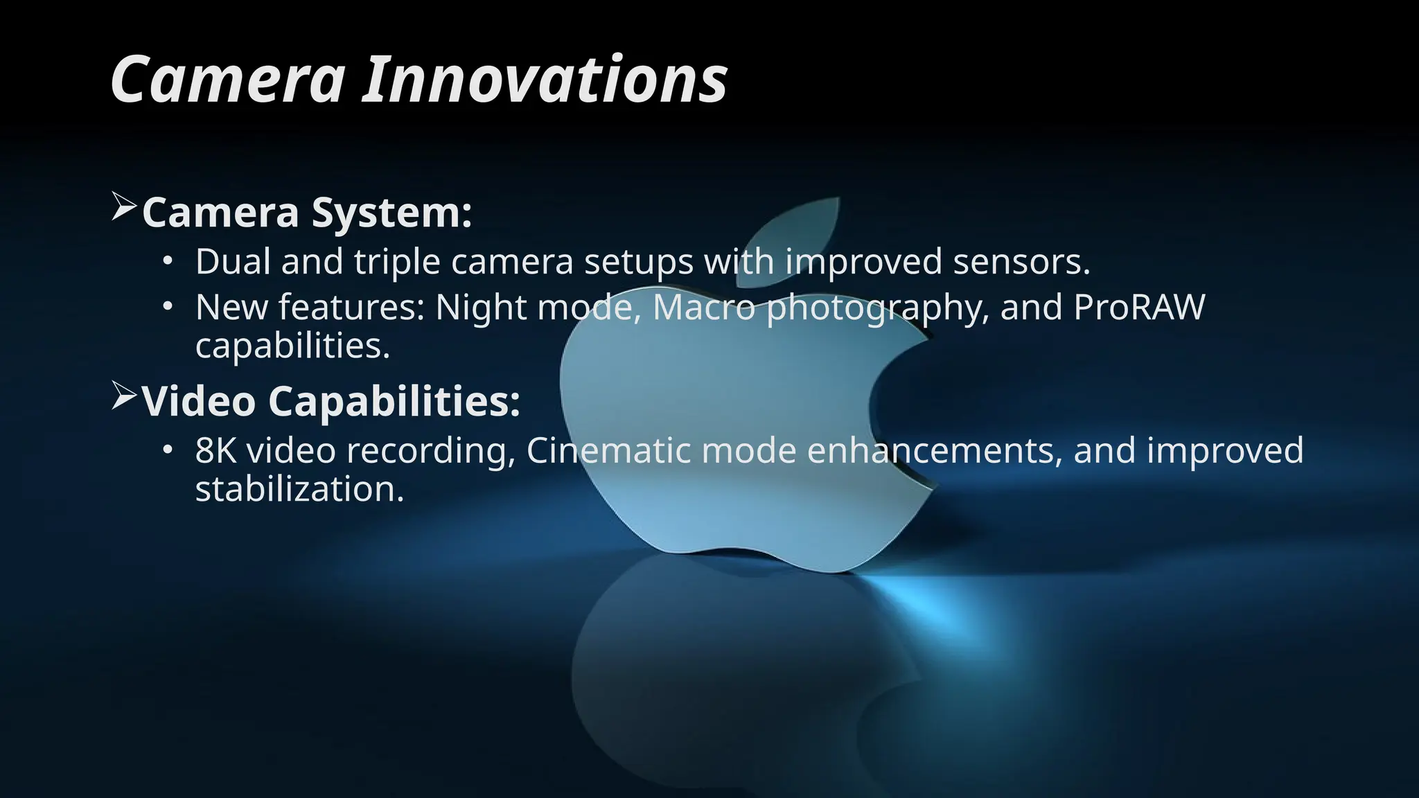 Camera Innovations
Camera System:
• Dual and triple camera setups with improved sensors.
• New features: Night mode, Macro photography, and ProRAW
capabilities.
Video Capabilities:
• 8K video recording, Cinematic mode enhancements, and improved
stabilization.
 