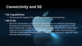 Connectivity and 5G
5G Capabilities:
• Enhanced 5G support for faster download and streaming.
Wi-Fi 6E:
• Wi-Fi 6E represents a significant advancement in wireless technology,
enhancing connectivity options and speed. By extending Wi-Fi 6 into
the 6 GHz band, it offers increased bandwidth, allowing for faster data
rates of up to 9.6 Gbps. This upgrade supports wider channels (up to
160 MHz) and more simultaneous connections, making it ideal for high-
density environments.
 