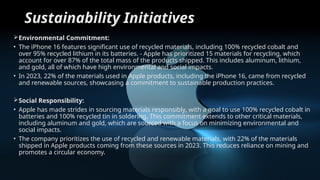 Sustainability Initiatives
Environmental Commitment:
• The iPhone 16 features significant use of recycled materials, including 100% recycled cobalt and
over 95% recycled lithium in its batteries. - Apple has prioritized 15 materials for recycling, which
account for over 87% of the total mass of the products shipped. This includes aluminum, lithium,
and gold, all of which have high environmental and social impacts.
• In 2023, 22% of the materials used in Apple products, including the iPhone 16, came from recycled
and renewable sources, showcasing a commitment to sustainable production practices.
Social Responsibility:
• Apple has made strides in sourcing materials responsibly, with a goal to use 100% recycled cobalt in
batteries and 100% recycled tin in soldering. This commitment extends to other critical materials,
including aluminum and gold, which are sourced with a focus on minimizing environmental and
social impacts.
• The company prioritizes the use of recycled and renewable materials, with 22% of the materials
shipped in Apple products coming from these sources in 2023. This reduces reliance on mining and
promotes a circular economy.
 