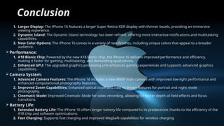 Conclusion
1. Larger Display: The iPhone 16 features a larger Super Retina XDR display with thinner bezels, providing an immersive
viewing experience.
2. Dynamic Island: The Dynamic Island technology has been refined, offering more interactive notifications and multitasking
capabilities.
3. New Color Options: The iPhone 16 comes in a variety of new finishes, including unique colors that appeal to a broader
audience.
Performance:
1. A18 Bionic Chip: Powered by the new A18 Bionic chip, the iPhone 16 delivers improved performance and efficiency,
making it faster for gaming, multitasking, and demanding applications.
2. Enhanced GPU: The upgraded graphics processing unit enhances gaming experiences and supports advanced graphics
capabilities.
Camera System:
1. Advanced Camera Features: The iPhone 16 includes a new 48MP main camera with improved low-light performance and
enhanced computational photography features.
2. Improved Zoom Capabilities: Enhanced optical zoom and new AI-driven features for portrait and night mode
photography.
3. Cinematic Mode: Improved Cinematic Mode for video recording, allowing for better depth-of-field effects and focus
transitions.
Battery Life:
1. Extended Battery Life: The iPhone 16 offers longer battery life compared to its predecessor, thanks to the efficiency of the
A18 chip and software optimizations.
2. Fast Charging: Supports fast charging and improved MagSafe capabilities for wireless charging.
 