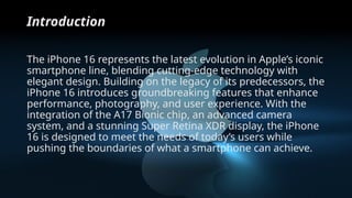 Introduction
The iPhone 16 represents the latest evolution in Apple’s iconic
smartphone line, blending cutting-edge technology with
elegant design. Building on the legacy of its predecessors, the
iPhone 16 introduces groundbreaking features that enhance
performance, photography, and user experience. With the
integration of the A17 Bionic chip, an advanced camera
system, and a stunning Super Retina XDR display, the iPhone
16 is designed to meet the needs of today’s users while
pushing the boundaries of what a smartphone can achieve.
 