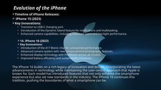 Evolution of the iPhone
Timeline of iPhone Releases:
 iPhone 15 (2023)
Key Innovations:
• Transition to USB-C charging port.
• Introduction of the Dynamic Island feature for notifications and multitasking.
• Enhanced camera capabilities, including improved zoom and low-light performance.
14. iPhone 16 (2023)
 Key Innovations:
• Introduction of the A17 Bionic chip for unmatched performance.
• Advanced camera system with new computational photography features.
• Enhanced display technology with ProMotion across all models.
• Improved battery efficiency and sustainability initiatives.
The iPhone 16 builds on a rich legacy of innovation and design, incorporating the latest
advancements in technology while maintaining the user-centric approach that Apple is
known for. Each model has introduced features that not only enhance the smartphone
experience but also set new standards in the industry. The iPhone 16 continues this
tradition, pushing the boundaries of what a smartphone can be.
 
