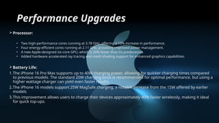 Performance Upgrades
Processor:
• Two high-performance cores running at 3.78 GHz, offering a 10% increase in performance.
• Four energy-efficient cores running at 2.11 GHz, providing improved power management.
• A new Apple-designed six-core GPU, which is 20% faster than its predecessor.
• Added hardware accelerated ray tracing and mesh shading support for enhanced graphics capabilities.
Battery Life:
1.The iPhone 16 Pro Max supports up to 40W charging power, allowing for quicker charging times compared
to previous models. The standard 20W charging brick is recommended for optimal performance, but using a
higher wattage charger can yield even faster results.
2.The iPhone 16 models support 25W MagSafe charging, a notable increase from the 15W offered by earlier
models
3.This improvement allows users to charge their devices approximately 40% faster wirelessly, making it ideal
for quick top-ups.
 