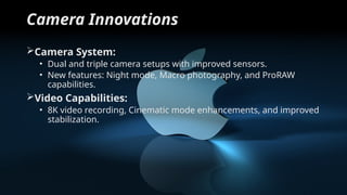Camera Innovations
Camera System:
• Dual and triple camera setups with improved sensors.
• New features: Night mode, Macro photography, and ProRAW
capabilities.
Video Capabilities:
• 8K video recording, Cinematic mode enhancements, and improved
stabilization.
 