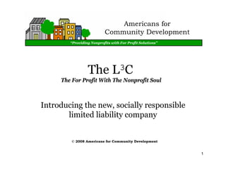 Americans for
                          Community Development
        “Providing Nonprofits with For Profit Solutions”




                 The L3C
     The For Profit With The Nonprofit Soul



Introducing the new, socially responsible
       limited liability company


         © 2008 Americans for Community Development


                                                           1
 