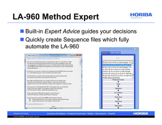 LA-960 Method Expert 
 Built-in Expert Advice guides your decisions 
 Quickly create Sequence files which fully 
automate the LA-960 
© 2014 HORIBA, Ltd. All rights reserved. 
 