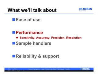 What we’ll talk about 
Ease of use 
Performance 
 Sensitivity, Accuracy, Precision, Resolution 
Sample handlers 
Reliability & support 
© 2014 HORIBA, Ltd. All rights reserved. 
 