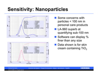 Sensitivity: Nanoparticles 
© 2014 HORIBA, Ltd. All rights reserved. 
 Some concerns with 
particles < 100 nm in 
personal care products 
 LA-960 superb at 
quantifying sub-100 nm 
 Software can display % 
finer than any size 
 Data shown is for skin 
cream containing TiO2 
 