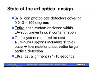 State of the art optical design 
87 silicon photodiode detectors covering 
0.010 – 166 degrees 
Entire optic system enclosed within 
LA-960, prevents dust contamination 
Optic system mounted on cast 
aluminum supports including 1” thick 
base  low maintenance, better large 
particle detection 
Ultra fast alignment in 1-10 seconds 
© 2014 HORIBA, Ltd. All rights reserved. 
 