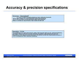 Accuracy & precision specifications 
Accuracy – Guaranteed! 
•+/- 0.6% on NIST-traceable polystyrene latex calibration standards 
•3% on d50 (median) for broad-distribution glass bead standards 
•5% on d10 and d90 for broad-distribution glass bead standards 
Meets or exceeds all requirements of ISO 13320 and USP 429 
Precision – 0.1% 
The combination of a rigid optical bench, stable, high-intensity light sources, optimized detectors, 
and highly-refined electronics virtually eliminates variability in the background noise and 
fluctuations in the response of the instrument. The Partica LA-950 has a guaranteed precision of 
0.1% on polystyrene latex calibration standards 
© 2014 HORIBA, Ltd. All rights reserved. 
 