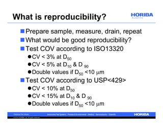 What is reproducibility? 
Prepare sample, measure, drain, repeat 
What would be good reproducibility? 
Test COV according to ISO13320 
CV < 3% at D50 
CV < 5% at D10 & D 90 
Double values if D50 <10 m 
Test COV according to USP<429> 
CV < 10% at D50 
CV < 15% at D10 & D 90 
Double values if D50 <10 m 
© 2014 HORIBA, Ltd. All rights reserved. 
 
