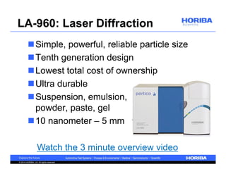 LA-960: Laser Diffraction 
Simple, powerful, reliable particle size 
Tenth generation design 
Lowest total cost of ownership 
Ultra durable 
Suspension, emulsion, 
powder, paste, gel 
10 nanometer – 5 mm 
Watch the 3 minute overview video 
© 2014 HORIBA, Ltd. All rights reserved. 
 