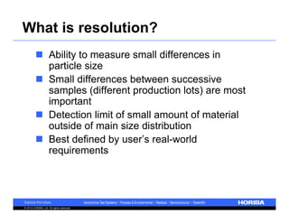 What is resolution? 
 Ability to measure small differences in 
particle size 
 Small differences between successive 
samples (different production lots) are most 
important 
 Detection limit of small amount of material 
outside of main size distribution 
 Best defined by user’s real-world 
requirements 
© 2014 HORIBA, Ltd. All rights reserved. 
 