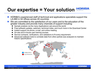 Our expertise = Your solution 
 HORIBA’s experienced staff of technical and applications specialists support the 
LA-960 in 54 offices across 45 countries 
 We are committed to the satisfaction of our users and to the education of the 
greater industry and provide many channels of support including: 
 Sample analysis via the many Applications Lab around the world 
 Free software updates, webinars, technical notes, and much more in the Download Center 
 Instant support via phone, e-mail, and online meeting 
 On-site and in-house user training courses 
 Service contracts, verifications, and validations to fit every requirement 
 Advanced software tools to correlate data from other particle size analyzers to maintain 
historic specifications 
© 2014 HORIBA, Ltd. All rights reserved. 
 