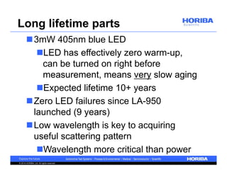 Long lifetime parts 
3mW 405nm blue LED 
LED has effectively zero warm-up, 
can be turned on right before 
measurement, means very slow aging 
Expected lifetime 10+ years 
Zero LED failures since LA-950 
launched (9 years) 
Low wavelength is key to acquiring 
useful scattering pattern 
Wavelength more critical than power 
© 2014 HORIBA, Ltd. All rights reserved. 
 