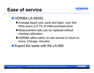 Ease of service 
 HORIBA LA-950S2 
 Average repair cost, parts and labor, over first 
three years is 0.1% of initial purchase price 
 Measurement cells can be replaced without 
needing calibration 
 HORIBA offers either on-site service or return to 
Irvine, Chicago, Houston 
 Expect the same with the LA-960 
© 2014 HORIBA, Ltd. All rights reserved. 
 
