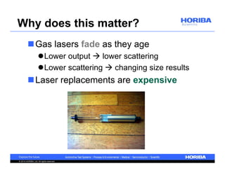 Why does this matter? 
Gas lasers fade as they age 
Lower output  lower scattering 
Lower scattering  changing size results 
Laser replacements are expensive 
© 2014 HORIBA, Ltd. All rights reserved. 
 