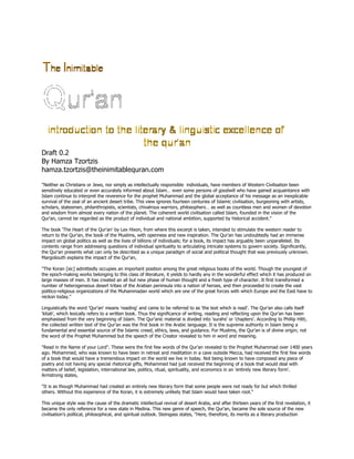 Draft 0.2
By Hamza Tzortzis
hamza.tzortzis@theinimitablequran.com

"Neither as Christians or Jews, nor simply as intellectually responsible individuals, have members of Western Civilisation been
sensitively educated or even accurately informed about Islam… even some persons of goodwill who have gained acquaintance with
Islam continue to interpret the reverence for the prophet Muhammad and the global acceptance of his message as an inexplicable
survival of the zeal of an ancient desert tribe. This view ignores fourteen centuries of Islamic civilisation, burgeoning with artists,
scholars, statesmen, philanthropists, scientists, chivalrous warriors, philosophers… as well as countless men and women of devotion
and wisdom from almost every nation of the planet. The coherent world civilisation called Islam, founded in the vision of the
Qur'an, cannot be regarded as the product of individual and national ambition, supported by historical accident."

The book 'The Heart of the Qur'an' by Lex Hixon, from where this excerpt is taken, intended to stimulate the western reader to
return to the Qur'an, the book of the Muslims, with openness and new inspiration. The Qur'an has undoubtedly had an immense
impact on global politics as well as the lives of billions of individuals; for a book, its impact has arguably been unparalleled. Its
contents range from addressing questions of individual spirituality to articulating intricate systems to govern society. Significantly,
the Qur'an presents what can only be described as a unique paradigm of social and political thought that was previously unknown.
Margoliouth explains the impact of the Qur'an,

"The Koran [sic] admittedly occupies an important position among the great religious books of the world. Though the youngest of
the epoch-making works belonging to this class of literature, it yields to hardly any in the wonderful effect which it has produced on
large masses of men. It has created an all but new phase of human thought and a fresh type of character. It first transformed a
number of heterogeneous desert tribes of the Arabian peninsula into a nation of heroes, and then proceeded to create the vast
politico-religious organizations of the Muhammadan world which are one of the great forces with which Europe and the East have to
reckon today."

Linguistically the word 'Qur'an' means 'reading' and came to be referred to as 'the text which is read'. The Qur'an also calls itself
'kitab', which lexically refers to a written book. Thus the significance of writing, reading and reflecting upon the Qur'an has been
emphasised from the very beginning of Islam. The Qur'anic material is divided into 'surahs' or 'chapters'. According to Phillip Hitti,
the collected written text of the Qur'an was the first book in the Arabic language. It is the supreme authority in Islam being a
fundamental and essential source of the Islamic creed, ethics, laws, and guidance. For Muslims, the Qur'an is of divine origin; not
the word of the Prophet Muhammed but the speech of the Creator revealed to him in word and meaning.

"Read in the Name of your Lord". These were the first few words of the Qur'an revealed to the Prophet Muhammad over 1400 years
ago. Mohammed, who was known to have been in retreat and meditation in a cave outside Mecca, had received the first few words
of a book that would have a tremendous impact on the world we live in today. Not being known to have composed any piece of
poetry and not having any special rhetorical gifts, Mohammed had just received the beginning of a book that would deal with
matters of belief, legislation, international law, politics, ritual, spirituality, and economics in an 'entirely new literary form'.
Armstrong states,

"It is as though Muhammad had created an entirely new literary form that some people were not ready for but which thrilled
others. Without this experience of the Koran, it is extremely unlikely that Islam would have taken root."

This unique style was the cause of the dramatic intellectual revival of desert Arabs, and after thirteen years of the first revelation, it
became the only reference for a new state in Medina. This new genre of speech, the Qur'an, became the sole source of the new
civilisation's political, philosophical, and spiritual outlook. Steingass states, "Here, therefore, its merits as a literary production
 