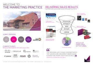 WELCOME TO

THE MARKETING PRACTICE

DELIVERING SALES RESULTS
SUPPORTING OVER €2BN SALES PIPELINE IN 2012/13

Stand-out propositions
based on audience issues

Content-led lead
generation and nurturing

Relevant, innovative,
results-focused bid support

A BRIEF OVERVIEW
100
PEOPLE

EUROPEAN
WIDE

B2B
ENTERPRISE
CLIENTS

Relationship and thought
leadership programmes

“

CURRENT CLIENTS

We focus on deep engagements with a select group of clients:

Account-based marketing

RESULTS AT
EVERY STAGE
OF THE FUNNEL

“

EST.
2002

THE PROGRAM HAS CLEARLY DEMONSTRATED
THE SUCCESS WE CAN EXPECT WHEN SALES
& MARKETING WORK TOGETHER SO WELL.
GIUSEPPE ROSSI, VP INTERNATIONAL SALES, ORACLE

The Great Barn, The Old Estate Yard, East Hendred, Wantage, Oxfordshire, OX12 8JY

+44 (0) 1235 833233

info@themarketingpractice.com

themarketingpractice.com

 