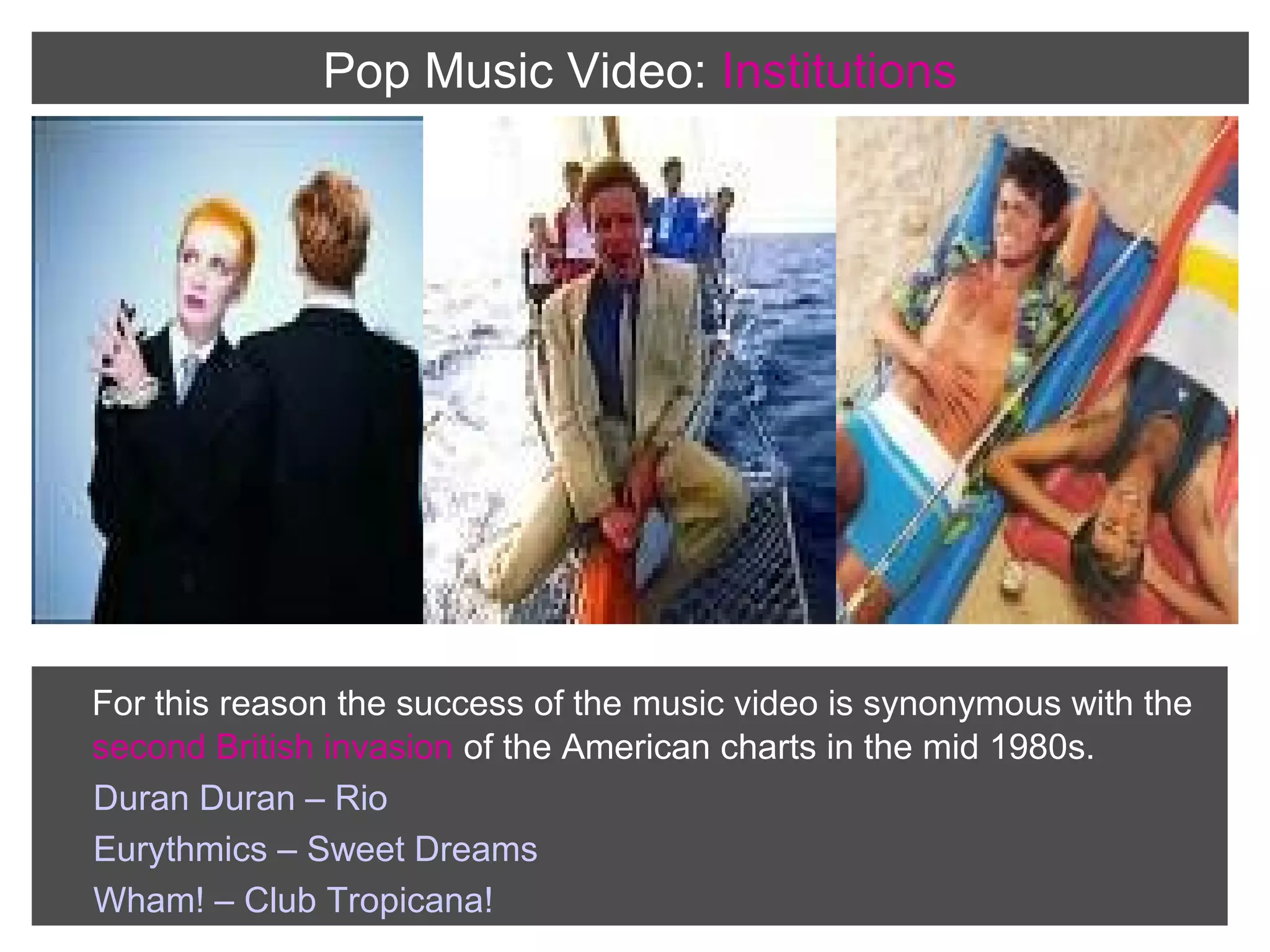 Pop Music Video: Institutions

For this reason the success of the music video is synonymous with the
second British invasion of the American charts in the mid 1980s.
Duran Duran – Rio
Eurythmics – Sweet Dreams
Wham! – Club Tropicana!

 