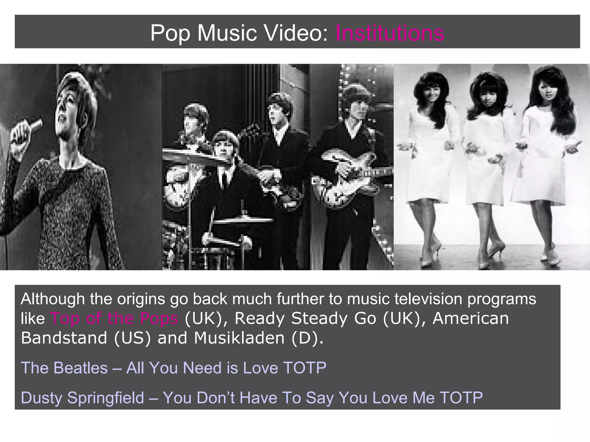 Pop Music Video: Institutions

Although the origins go back much further to music television programs
like Top of the Pops (UK), Ready Steady Go (UK), American
Bandstand (US) and Musikladen (D).
The Beatles – All You Need is Love TOTP
Dusty Springfield – You Don’t Have To Say You Love Me TOTP

 