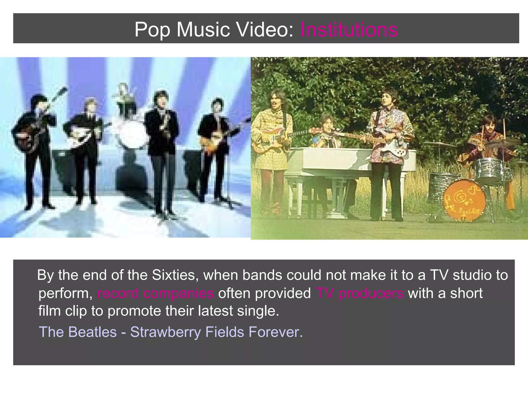 Pop Music Video: Institutions

By the end of the Sixties, when bands could not make it to a TV studio to
perform, record companies often provided TV producers with a short
film clip to promote their latest single.
The Beatles - Strawberry Fields Forever.

 