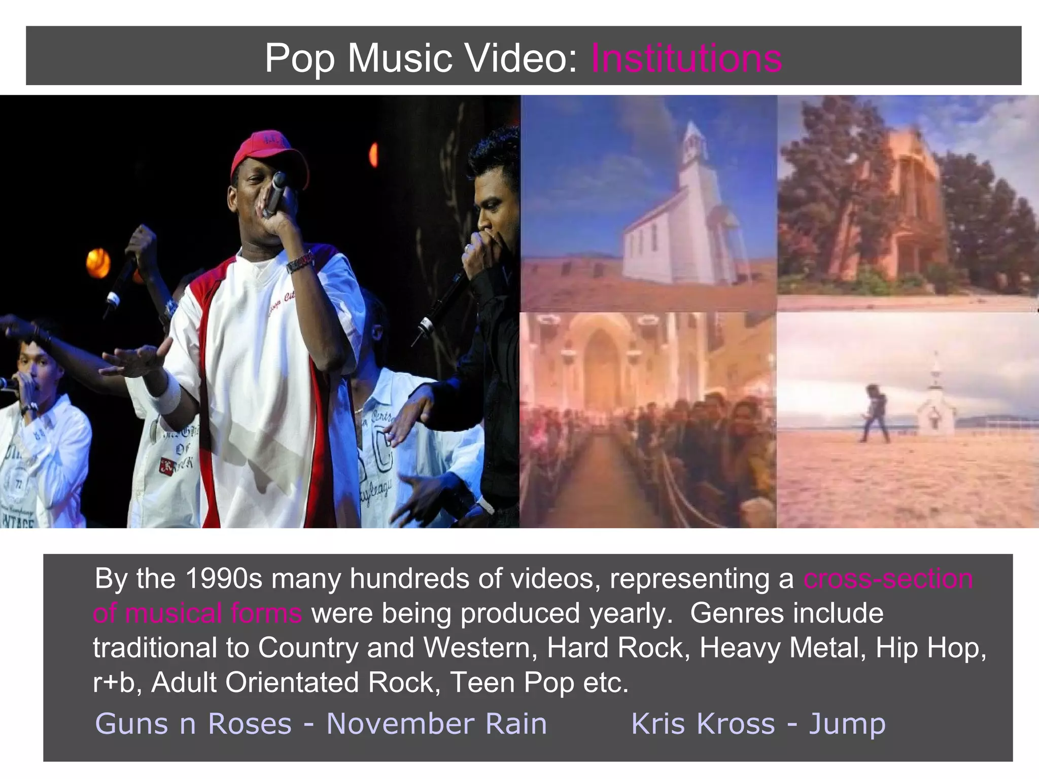 Pop Music Video: Institutions

By the 1990s many hundreds of videos, representing a cross-section
of musical forms were being produced yearly. Genres include
traditional to Country and Western, Hard Rock, Heavy Metal, Hip Hop,
r+b, Adult Orientated Rock, Teen Pop etc.
Guns n Roses - November Rain
Kris Kross - Jump

 