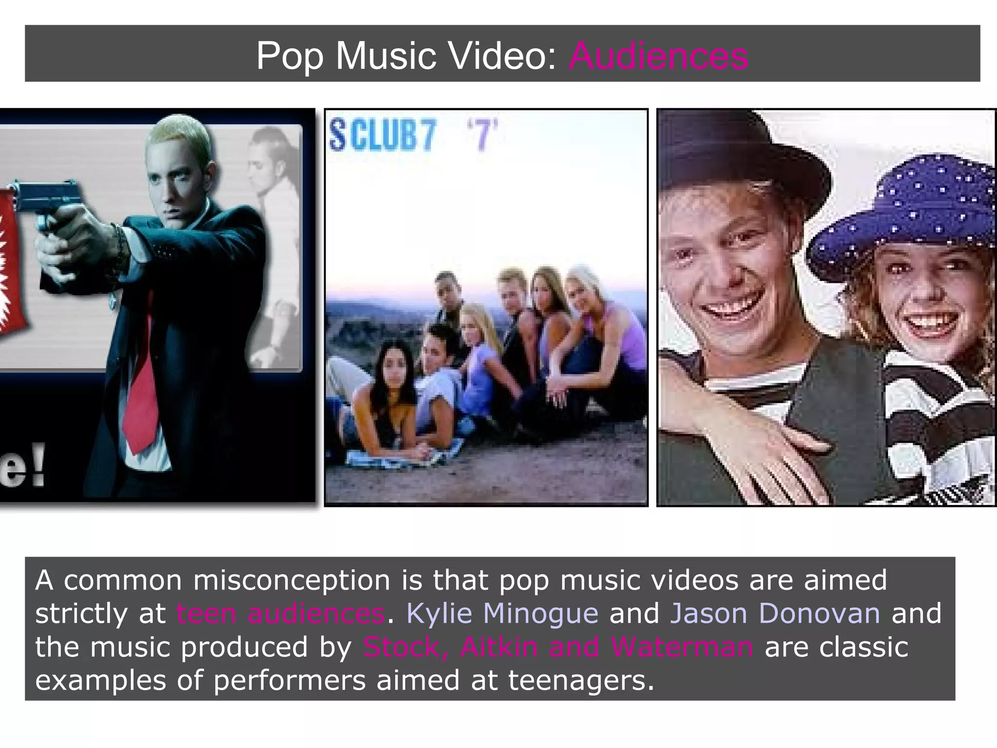 Pop Music Video: Audiences

A common misconception is that pop music videos are aimed
strictly at teen audiences. Kylie Minogue and Jason Donovan and
the music produced by Stock, Aitkin and Waterman are classic
examples of performers aimed at teenagers.

 