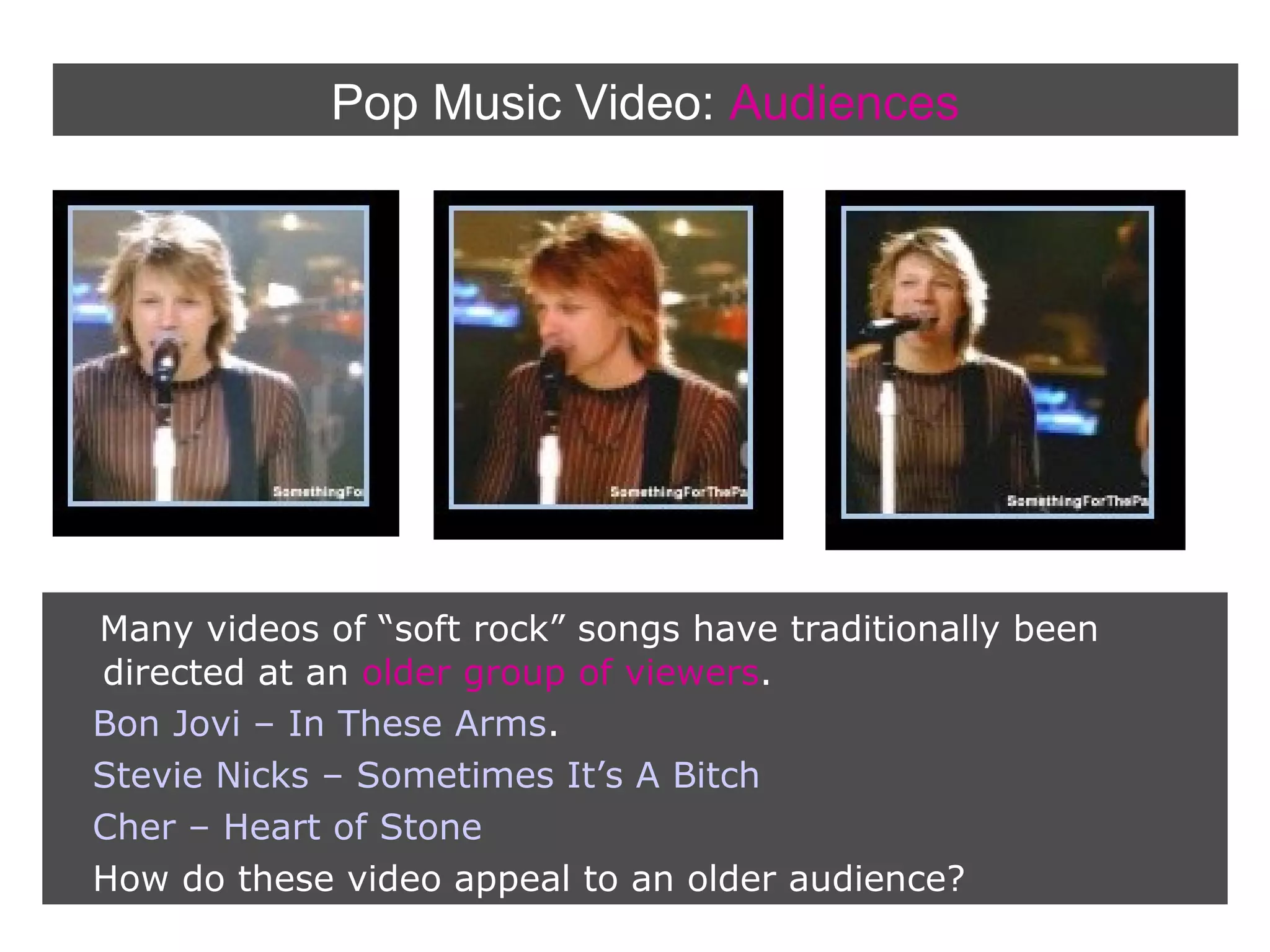 Pop Music Video: Audiences

Many videos of “soft rock” songs have traditionally been
directed at an older group of viewers.
Bon Jovi – In These Arms.
Stevie Nicks – Sometimes It’s A Bitch
Cher – Heart of Stone
How do these video appeal to an older audience?

 