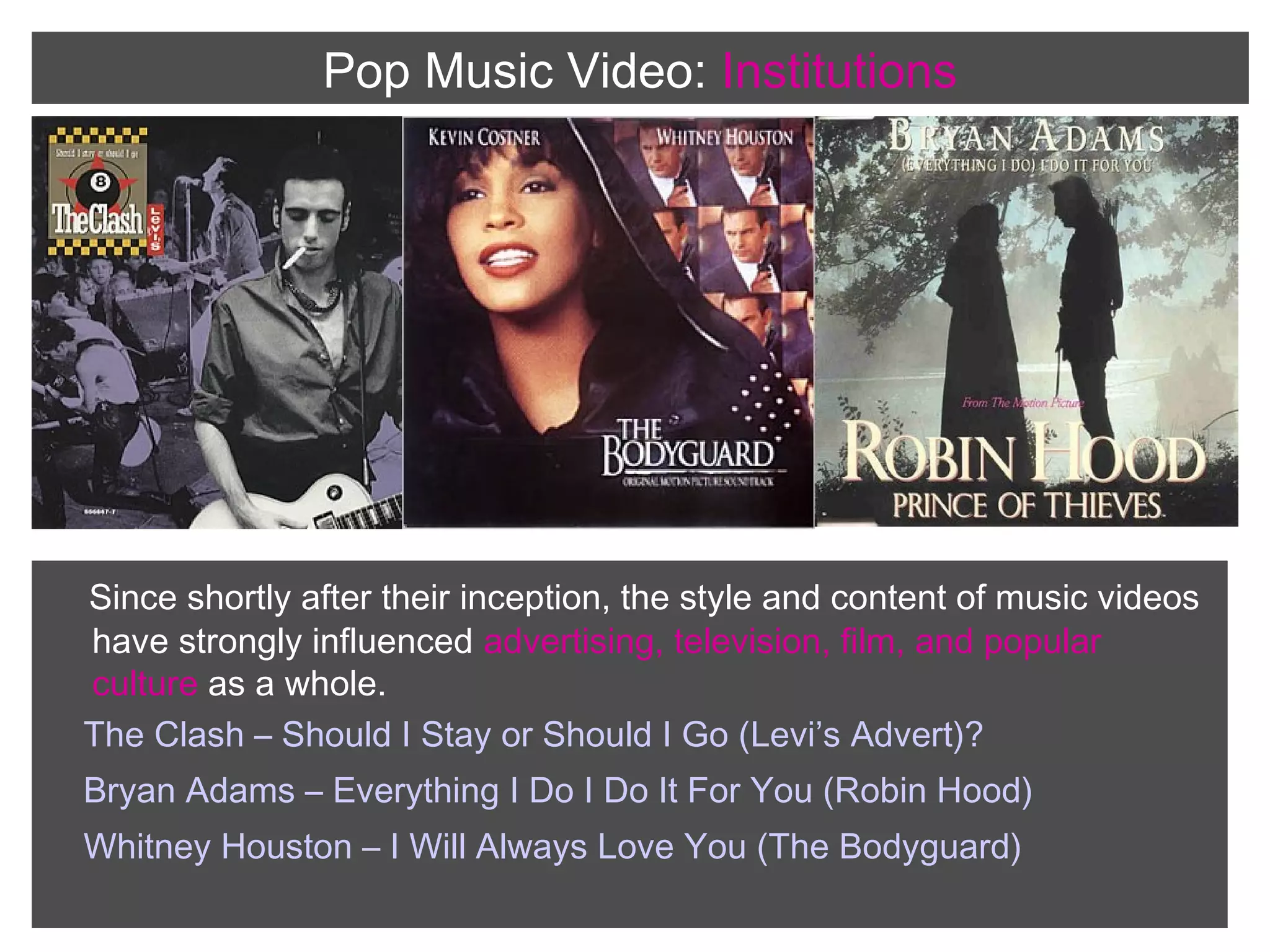 Pop Music Video: Institutions

Since shortly after their inception, the style and content of music videos
have strongly influenced advertising, television, film, and popular
culture as a whole.
The Clash – Should I Stay or Should I Go (Levi’s Advert)?
Bryan Adams – Everything I Do I Do It For You (Robin Hood)
Whitney Houston – I Will Always Love You (The Bodyguard)

 