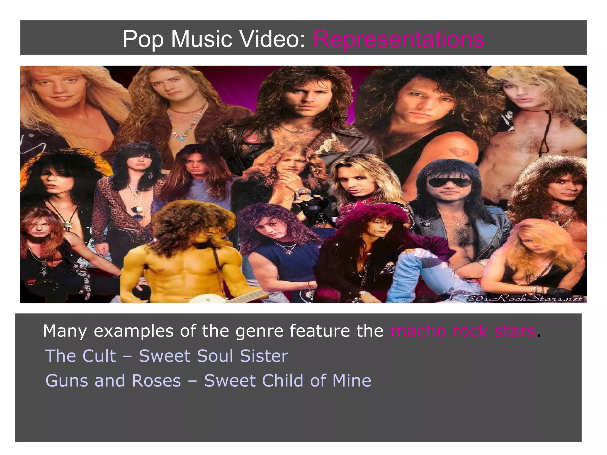 Pop Music Video: Representations

Many examples of the genre feature the macho rock stars.
The Cult – Sweet Soul Sister
Guns and Roses – Sweet Child of Mine

 