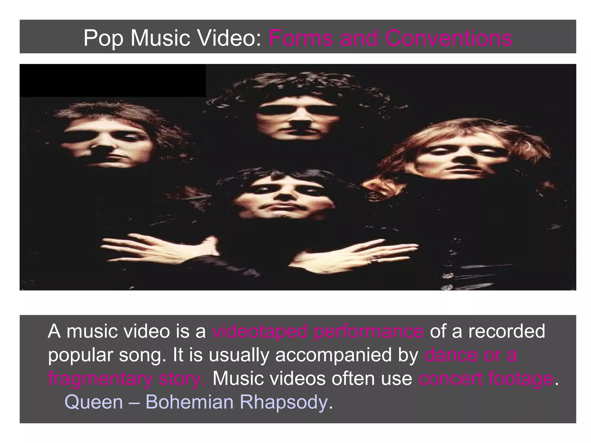 Pop Music Video: Forms and Conventions

A music video is a videotaped performance of a recorded
popular song. It is usually accompanied by dance or a
fragmentary story. Music videos often use concert footage.
Queen – Bohemian Rhapsody.

 