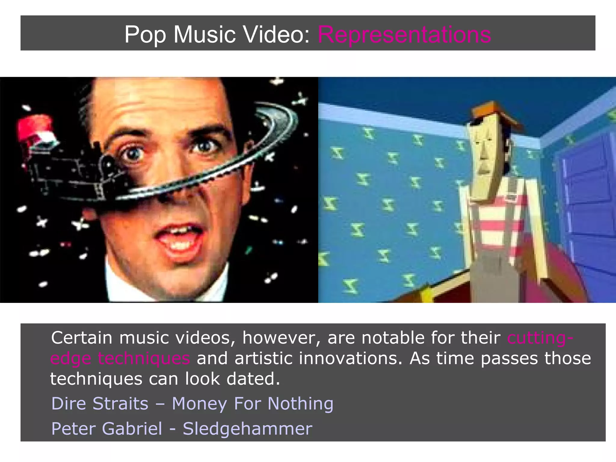 Pop Music Video: Representations

Certain music videos, however, are notable for their cuttingedge techniques and artistic innovations. As time passes those
techniques can look dated.
Dire Straits – Money For Nothing
Peter Gabriel - Sledgehammer

 