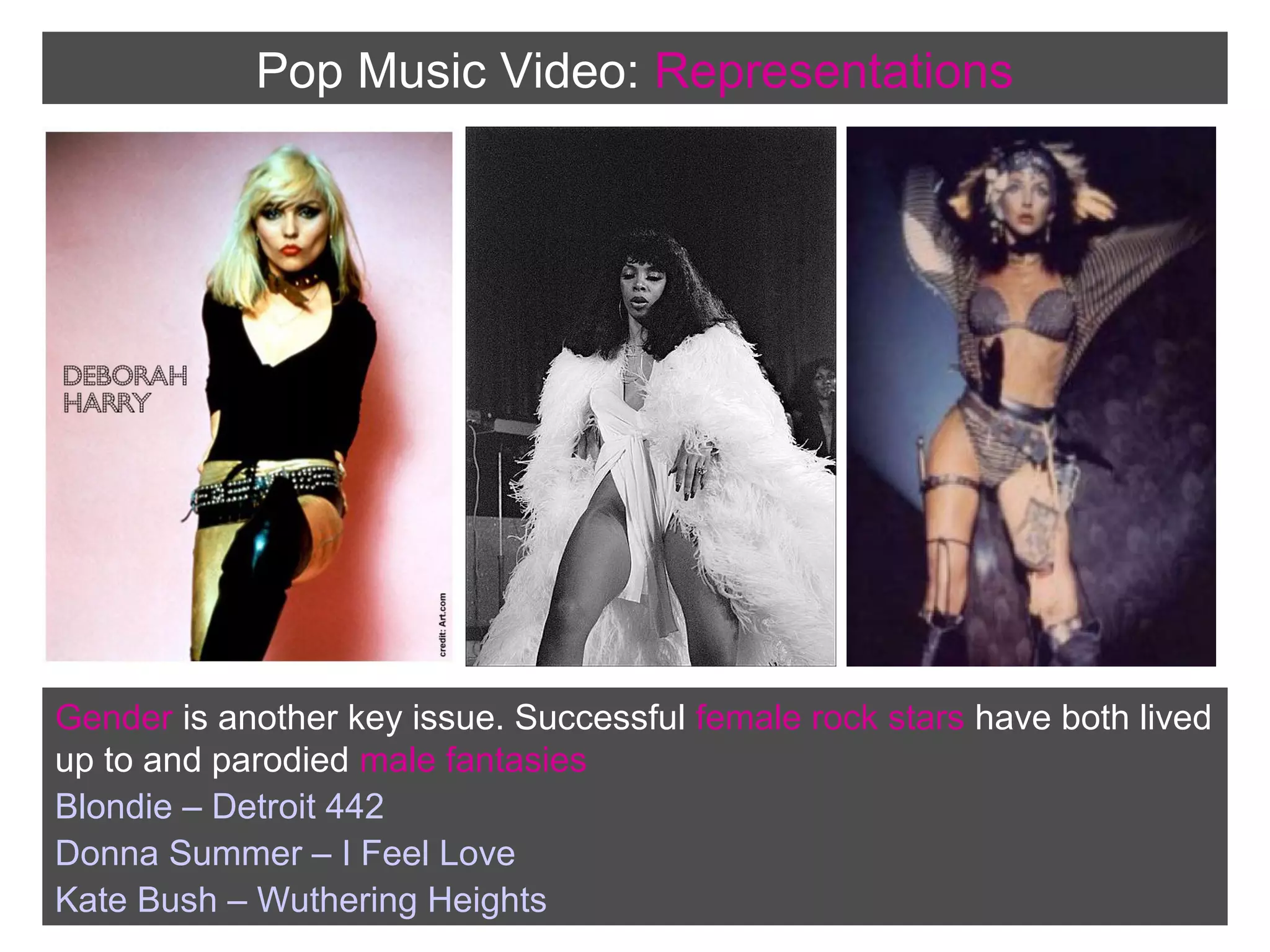 Pop Music Video: Representations

Gender is another key issue. Successful female rock stars have both lived
up to and parodied male fantasies
Blondie – Detroit 442
Donna Summer – I Feel Love
Kate Bush – Wuthering Heights

 