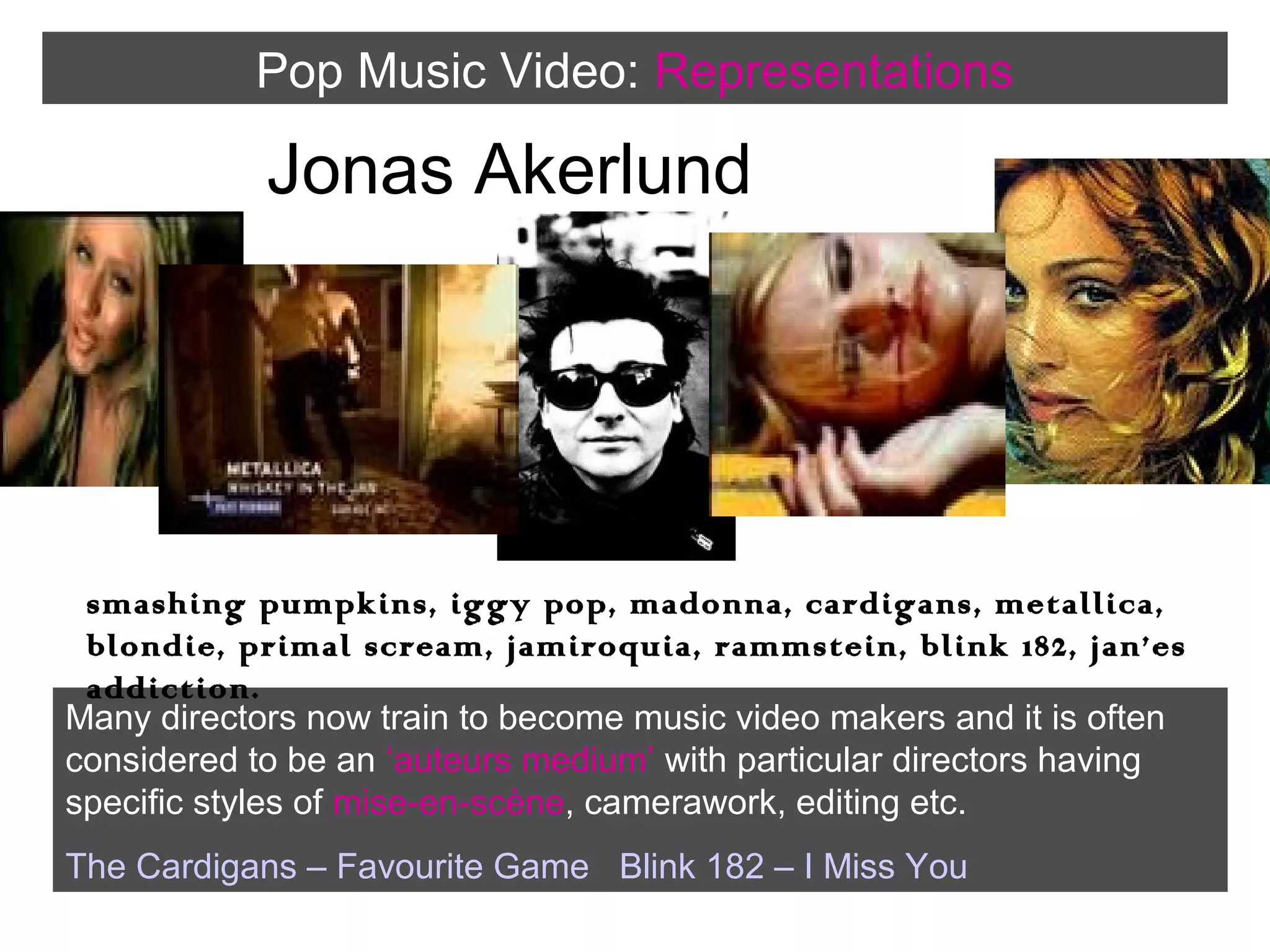 Pop Music Video: Representations

Jonas Akerlund

smashing pumpkins, iggy pop, madonna, cardigans, metallica,
blondie, primal scream, jamiroquia, rammstein, blink 182, jan’es
addiction.
Many directors now train to become music video makers and it is often
considered to be an ‘auteurs medium’ with particular directors having
specific styles of mise-en-scène, camerawork, editing etc.
The Cardigans – Favourite Game Blink 182 – I Miss You

 