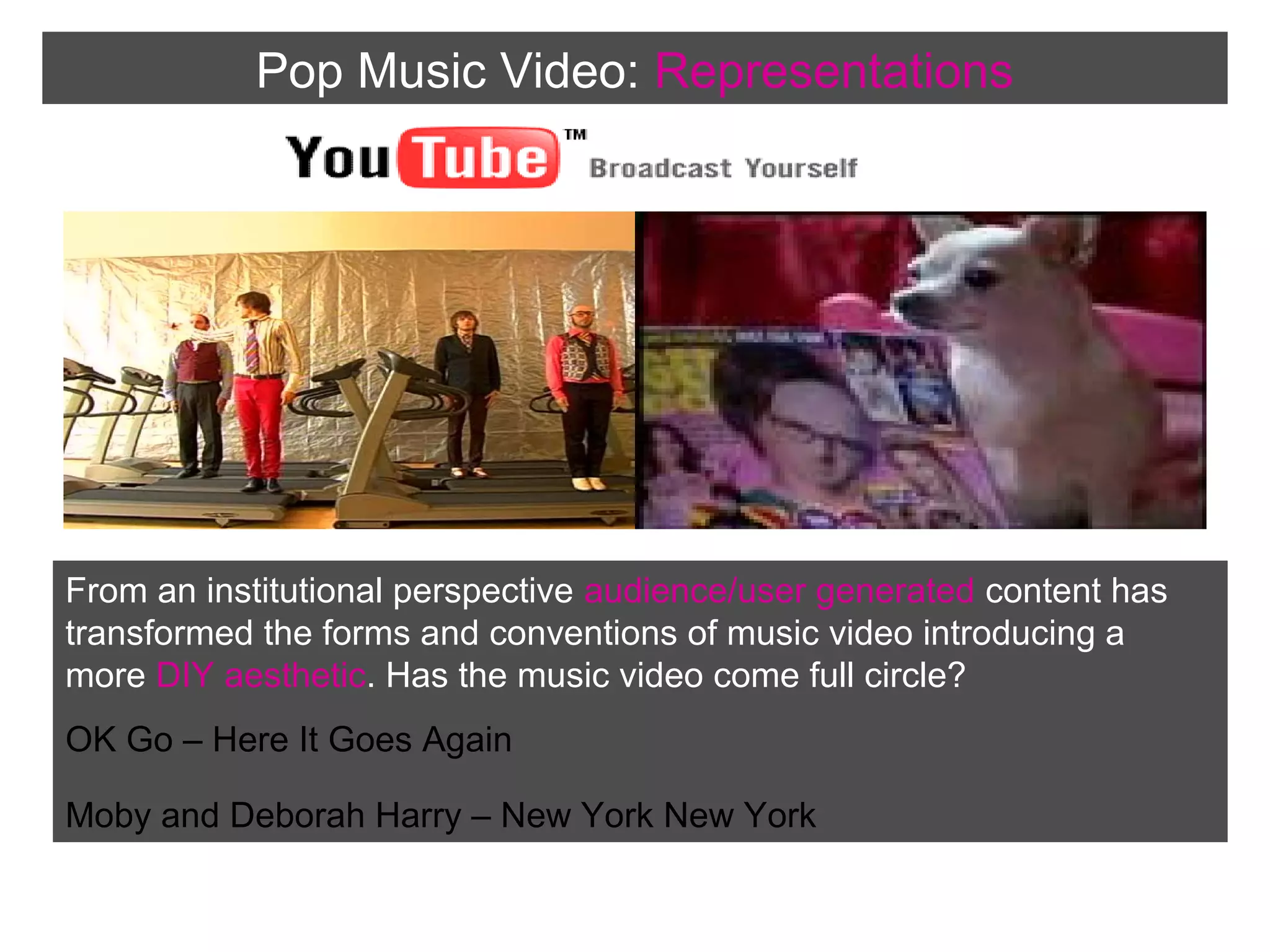Pop Music Video: Representations

From an institutional perspective audience/user generated content has
transformed the forms and conventions of music video introducing a
more DIY aesthetic. Has the music video come full circle?
OK Go – Here It Goes Again
Moby and Deborah Harry – New York New York

 