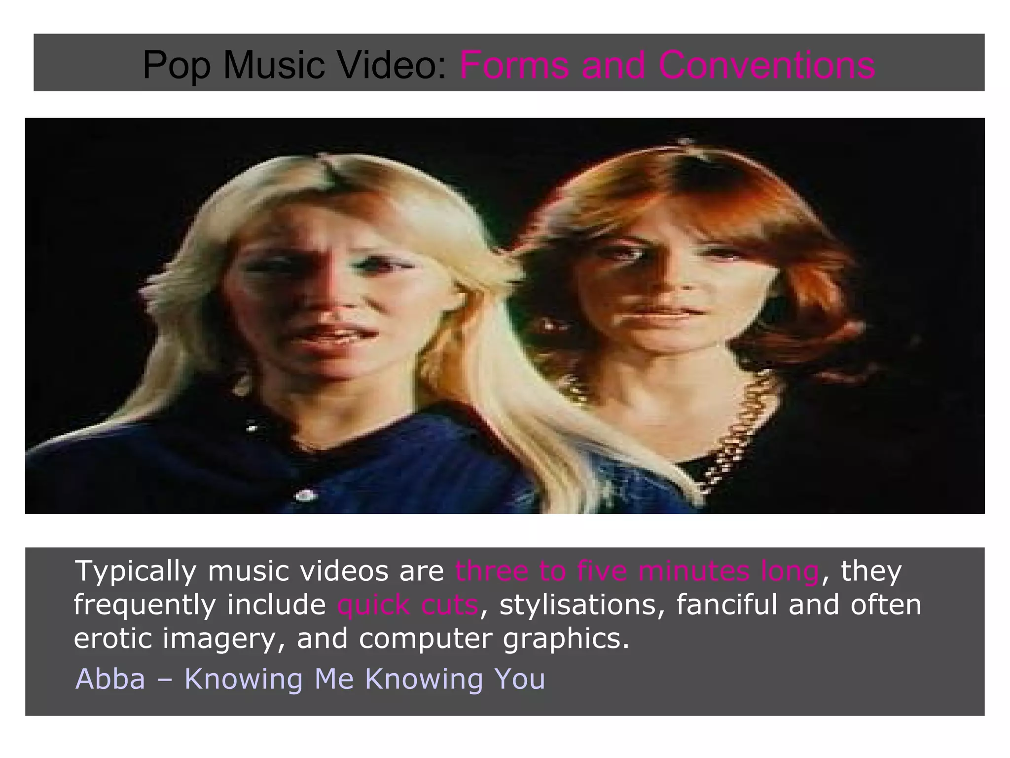 Pop Music Video: Forms and Conventions

Typically music videos are three to five minutes long, they
frequently include quick cuts, stylisations, fanciful and often
erotic imagery, and computer graphics.
Abba – Knowing Me Knowing You

 