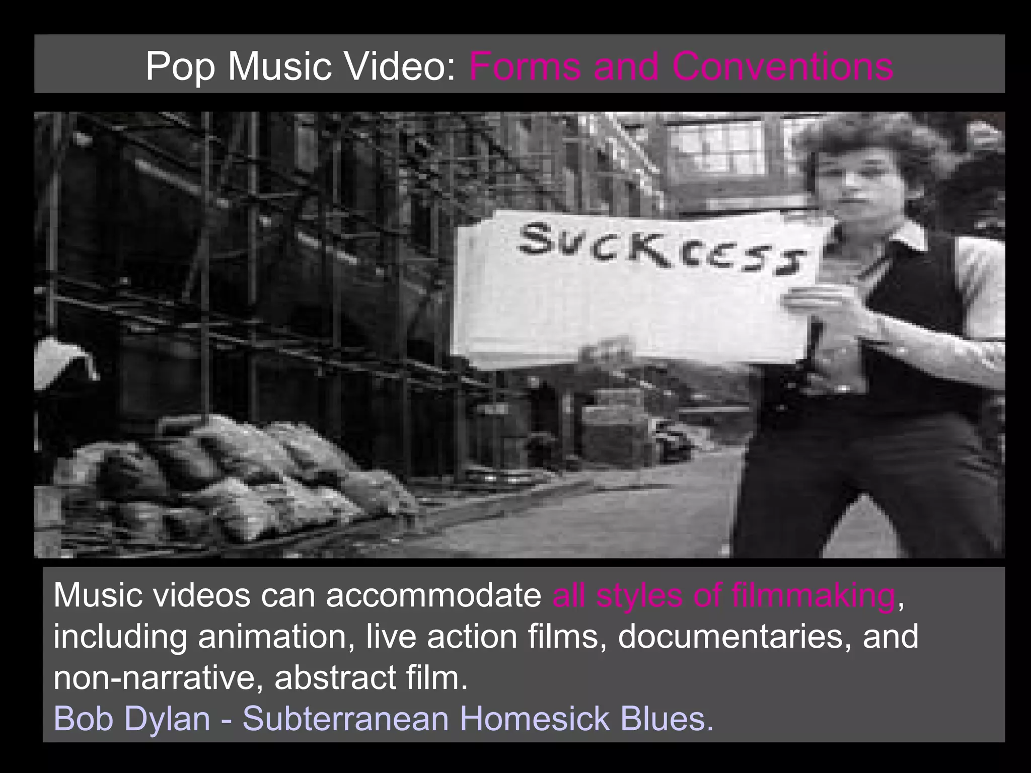 Pop Music Video: Forms and Conventions

Music videos can accommodate all styles of filmmaking,
including animation, live action films, documentaries, and
non-narrative, abstract film.
Bob Dylan - Subterranean Homesick Blues.

 