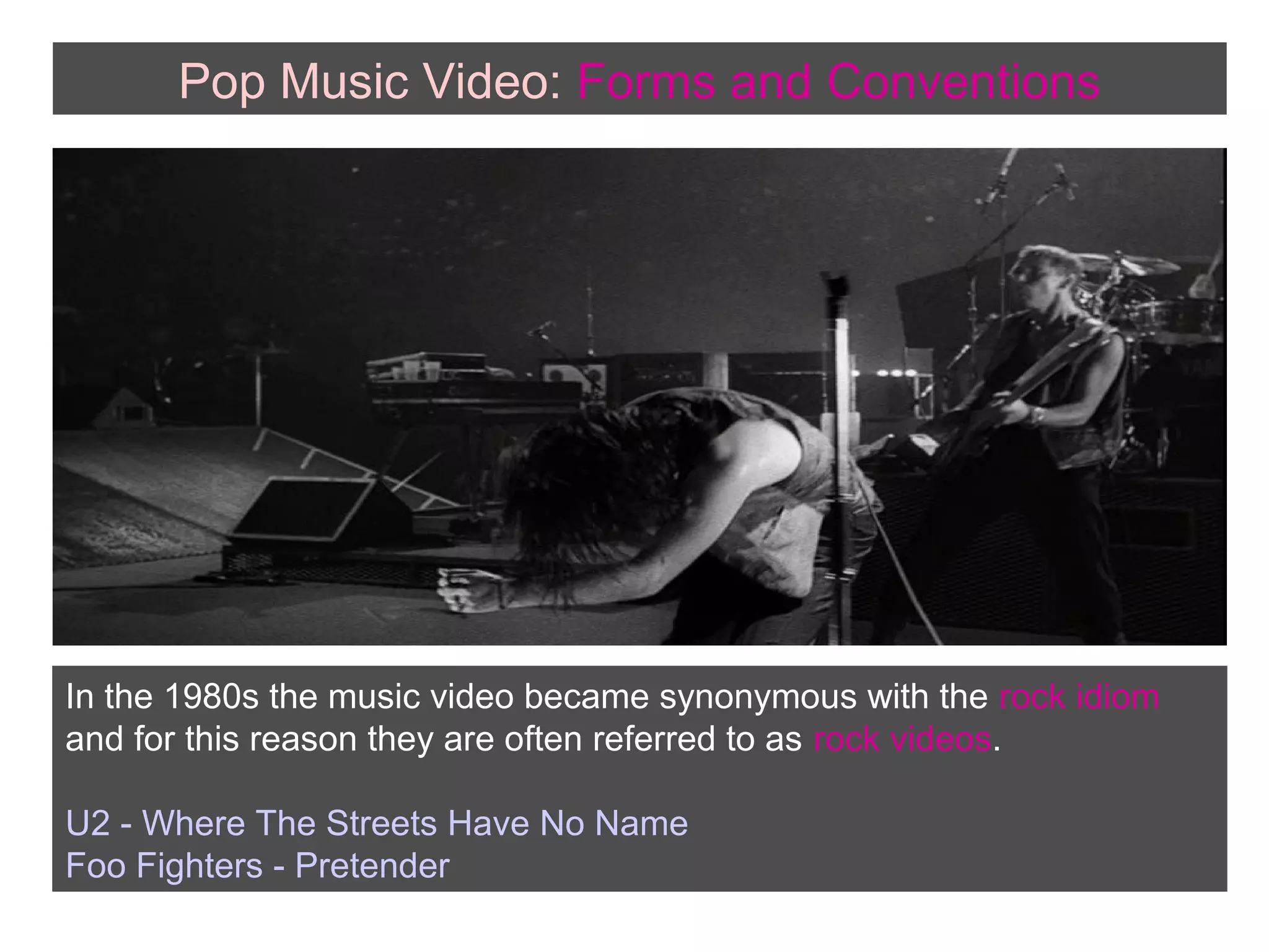 Pop Music Video: Forms and Conventions

In the 1980s the music video became synonymous with the rock idiom
and for this reason they are often referred to as rock videos.
U2 - Where The Streets Have No Name
Foo Fighters - Pretender

 