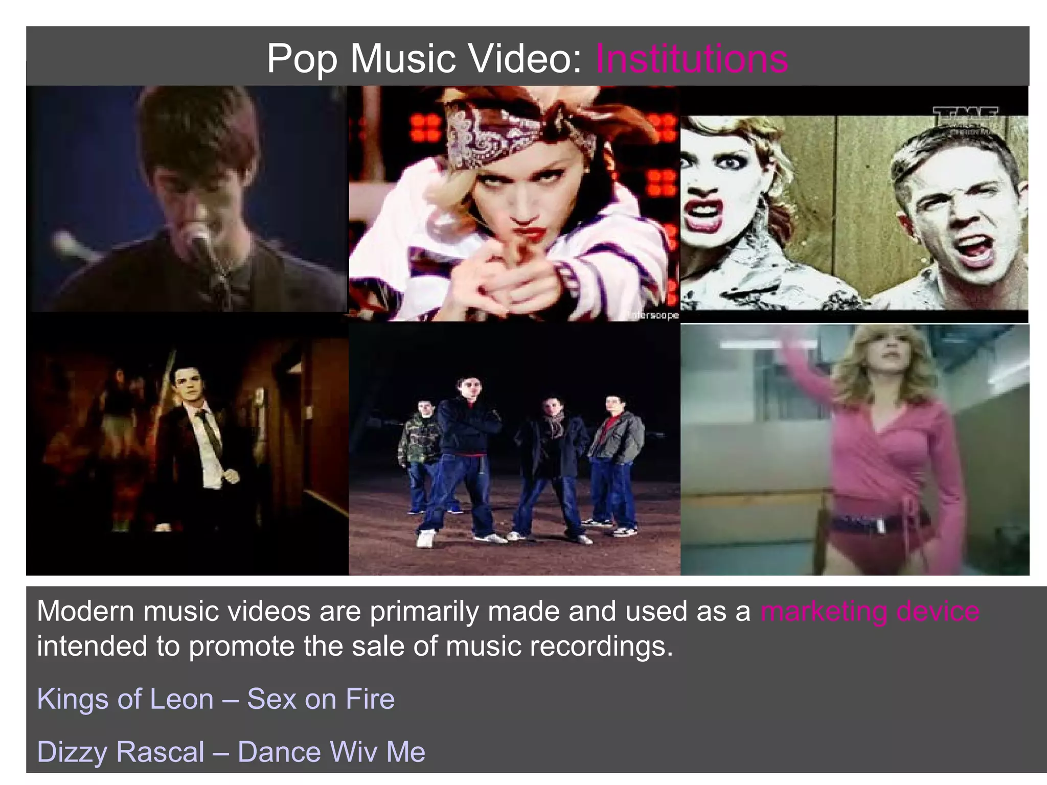 Pop Music Video: Institutions

Modern music videos are primarily made and used as a marketing device
intended to promote the sale of music recordings.
Kings of Leon – Sex on Fire
Dizzy Rascal – Dance Wiv Me

 