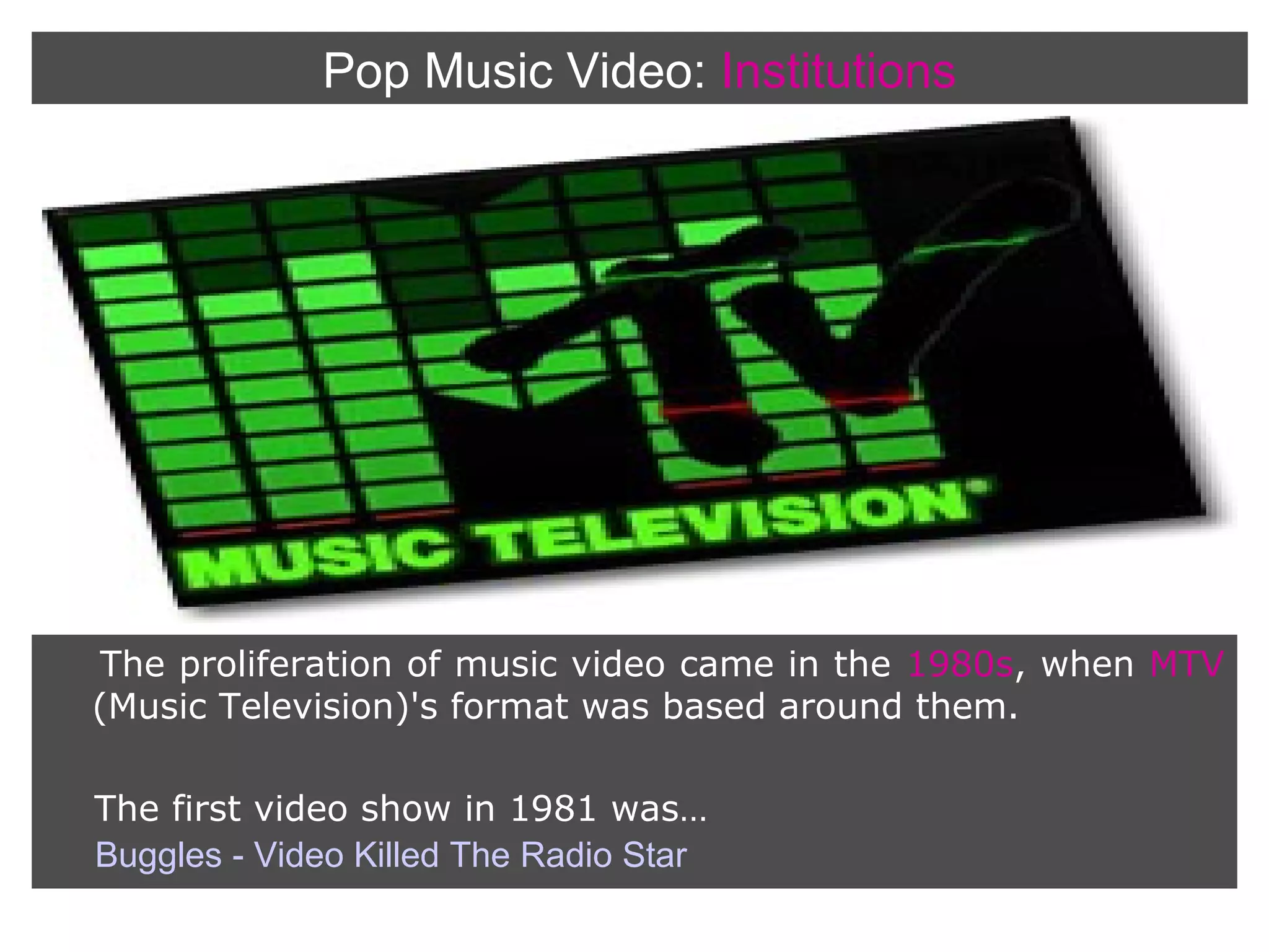 Pop Music Video: Institutions

The proliferation of music video came in the 1980s, when MTV
(Music Television)'s format was based around them.
The first video show in 1981 was…
Buggles - Video Killed The Radio Star

 