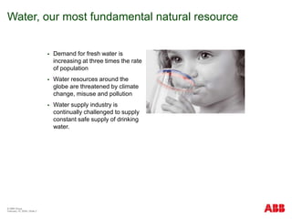 © ABB Group
February 15, 2024 | Slide 3
Water, our most fundamental natural resource
 Demand for fresh water is
increasing at three times the rate
of population
 Water resources around the
globe are threatened by climate
change, misuse and pollution
 Water supply industry is
continually challenged to supply
constant safe supply of drinking
water.
 