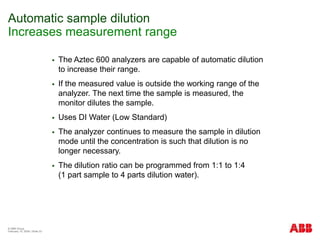 © ABB Group
February 15, 2024 | Slide 33
Automatic sample dilution
Increases measurement range
 The Aztec 600 analyzers are capable of automatic dilution
to increase their range.
 If the measured value is outside the working range of the
analyzer. The next time the sample is measured, the
monitor dilutes the sample.
 Uses DI Water (Low Standard)
 The analyzer continues to measure the sample in dilution
mode until the concentration is such that dilution is no
longer necessary.
 The dilution ratio can be programmed from 1:1 to 1:4
(1 part sample to 4 parts dilution water).
 